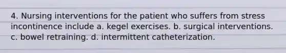 4. Nursing interventions for the patient who suffers from stress incontinence include a. kegel exercises. b. surgical interventions. c. bowel retraining. d. intermittent catheterization.