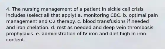 4. The nursing management of a patient in sickle cell crisis includes (select all that apply) a. monitoring CBC. b. optimal pain management and O2 therapy. c. blood transfusions if needed and iron chelation. d. rest as needed and deep vein thrombosis prophylaxis. e. administration of IV iron and diet high in iron content.