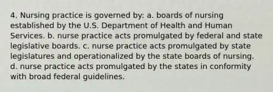 4. Nursing practice is governed by: a. boards of nursing established by the U.S. Department of Health and Human Services. b. nurse practice acts promulgated by federal and state legislative boards. c. nurse practice acts promulgated by state legislatures and operationalized by the state boards of nursing. d. nurse practice acts promulgated by the states in conformity with broad federal guidelines.