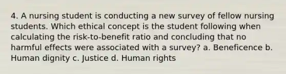 4. A nursing student is conducting a new survey of fellow nursing students. Which ethical concept is the student following when calculating the risk-to-benefit ratio and concluding that no harmful effects were associated with a survey? a. Beneficence b. Human dignity c. Justice d. Human rights