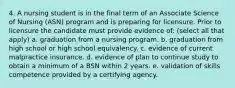 4. A nursing student is in the final term of an Associate Science of Nursing (ASN) program and is preparing for licensure. Prior to licensure the candidate must provide evidence of: (select all that apply) a. graduation from a nursing program. b. graduation from high school or high school equivalency. c. evidence of current malpractice insurance. d. evidence of plan to continue study to obtain a minimum of a BSN within 2 years. e. validation of skills competence provided by a certifying agency.