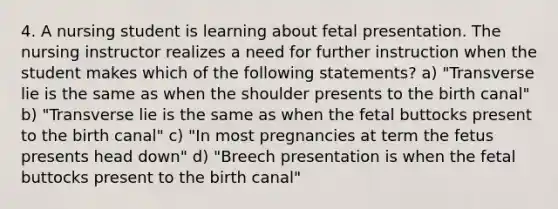 4. A nursing student is learning about fetal presentation. The nursing instructor realizes a need for further instruction when the student makes which of the following statements? a) "Transverse lie is the same as when the shoulder presents to the birth canal" b) "Transverse lie is the same as when the fetal buttocks present to the birth canal" c) "In most pregnancies at term the fetus presents head down" d) "Breech presentation is when the fetal buttocks present to the birth canal"