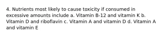 4. Nutrients most likely to cause toxicity if consumed in excessive amounts include a. Vitamin B-12 and vitamin K b. Vitamin D and riboflavin c. Vitamin A and vitamin D d. Vitamin A and vitamin E