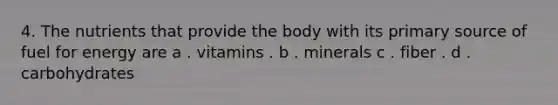 4. The nutrients that provide the body with its primary source of fuel for energy are a . vitamins . b . minerals c . fiber . d . carbohydrates