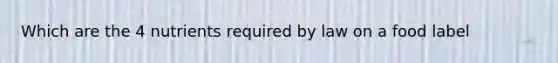 Which are the 4 nutrients required by law on a food label