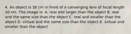 4. An object is 30 cm in front of a converging lens of focal length 10 cm. The image is: A. real and larger than the object B. real and the same size than the object C. real and smaller than the object D. virtual and the same size than the object E. virtual and smaller than the object