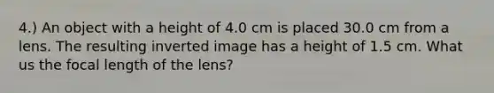 4.) An object with a height of 4.0 cm is placed 30.0 cm from a lens. The resulting inverted image has a height of 1.5 cm. What us the focal length of the lens?