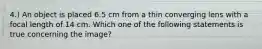 4.) An object is placed 6.5 cm from a thin converging lens with a focal length of 14 cm. Which one of the following statements is true concerning the image?