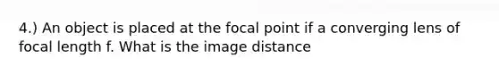 4.) An object is placed at the focal point if a converging lens of focal length f. What is the image distance