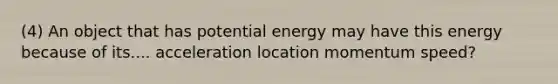 (4) An object that has potential energy may have this energy because of its.... acceleration location momentum speed?