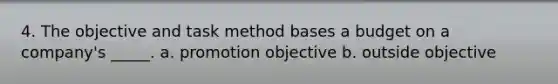 4. The objective and task method bases a budget on a company's _____. a. promotion objective b. outside objective