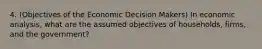 4. (Objectives of the Economic Decision Makers) In economic analysis, what are the assumed objectives of households, firms, and the government?