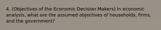 4. (Objectives of the Economic Decision Makers) In economic analysis, what are the assumed objectives of households, firms, and the government?