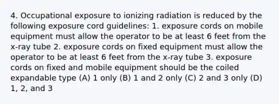 4. Occupational exposure to ionizing radiation is reduced by the following exposure cord guidelines: 1. exposure cords on mobile equipment must allow the operator to be at least 6 feet from the x-ray tube 2. exposure cords on fixed equipment must allow the operator to be at least 6 feet from the x-ray tube 3. exposure cords on fixed and mobile equipment should be the coiled expandable type (A) 1 only (B) 1 and 2 only (C) 2 and 3 only (D) 1, 2, and 3