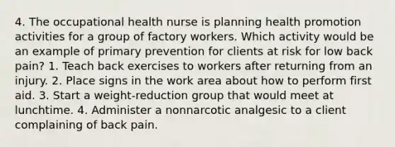 4. The occupational health nurse is planning health promotion activities for a group of factory workers. Which activity would be an example of primary prevention for clients at risk for low back pain? 1. Teach back exercises to workers after returning from an injury. 2. Place signs in the work area about how to perform first aid. 3. Start a weight-reduction group that would meet at lunchtime. 4. Administer a nonnarcotic analgesic to a client complaining of back pain.