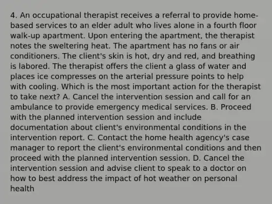 4. An occupational therapist receives a referral to provide home-based services to an elder adult who lives alone in a fourth floor walk-up apartment. Upon entering the apartment, the therapist notes the sweltering heat. The apartment has no fans or air conditioners. The client's skin is hot, dry and red, and breathing is labored. The therapist offers the client a glass of water and places ice compresses on the arterial pressure points to help with cooling. Which is the most important action for the therapist to take next? A. Cancel the intervention session and call for an ambulance to provide emergency medical services. B. Proceed with the planned intervention session and include documentation about client's environmental conditions in the intervention report. C. Contact the home health agency's case manager to report the client's environmental conditions and then proceed with the planned intervention session. D. Cancel the intervention session and advise client to speak to a doctor on how to best address the impact of hot weather on personal health