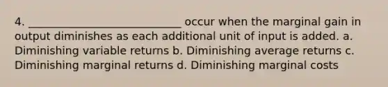 4. ____________________________ occur when the marginal gain in output diminishes as each additional unit of input is added. a. Diminishing variable returns b. Diminishing average returns c. Diminishing marginal returns d. Diminishing marginal costs