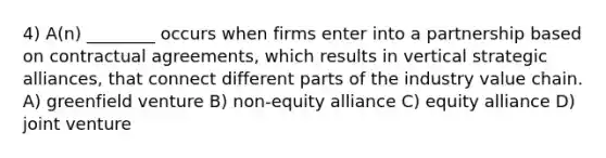 4) A(n) ________ occurs when firms enter into a partnership based on contractual agreements, which results in vertical strategic alliances, that connect different parts of the industry value chain. A) greenfield venture B) non-equity alliance C) equity alliance D) joint venture