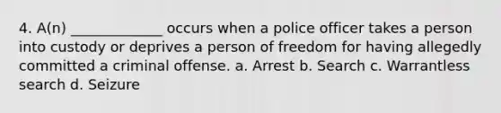 4. A(n) _____________ occurs when a police officer takes a person into custody or deprives a person of freedom for having allegedly committed a criminal offense. a. Arrest b. Search c. Warrantless search d. Seizure