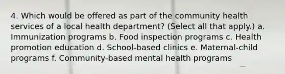 4. Which would be offered as part of the community health services of a local health department? (Select all that apply.) a. Immunization programs b. Food inspection programs c. Health promotion education d. School-based clinics e. Maternal-child programs f. Community-based mental health programs