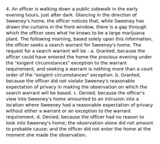 4. An officer is walking down a public sidewalk in the early evening hours, just after dark. Glancing in the direction of Sweeney's home, the officer notices that, while Sweeney has drawn the curtains in the front window, there is a gap through which the officer sees what he knows to be a large marijuana plant. The following morning, based solely upon this information, the officer seeks a search warrant for Sweeney's home. The request for a search warrant will be - a. Granted, because the officer could have entered the home the previous evening under the "exigent circumstances" exception to the warrant requirement, and seeking a warrant is nothing <a href='https://www.questionai.com/knowledge/keWHlEPx42-more-than' class='anchor-knowledge'>more than</a> a court order of the "exigent circumstances" exception. b. Granted, because the officer did not violate Sweeney's reasonable expectation of privacy in making the observation on which the search warrant will be based. c. Denied, because the officer's view into Sweeney's home amounted to an intrusion into a location where Sweeney had a reasonable expectation of privacy without either a warrant or an exception to the warrant requirement. d. Denied, because the officer had no reason to look into Sweeney's home; the observation alone did not amount to probable cause; and the officer did not enter the home at the moment she made the observation.