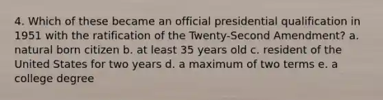 4. Which of these became an official presidential qualification in 1951 with the ratification of the Twenty-Second Amendment? a. natural born citizen b. at least 35 years old c. resident of the United States for two years d. a maximum of two terms e. a college degree