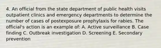 4. An official from the state department of public health visits <a href='https://www.questionai.com/knowledge/km3UkLe0ZV-outpatient-clinics' class='anchor-knowledge'>outpatient clinics</a> and emergency departments to determine the number of cases of postexposure prophylaxis for rabies. The official's action is an example of: A. Active surveillance B. Case finding C. Outbreak investigation D. Screening E. Secondary prevention