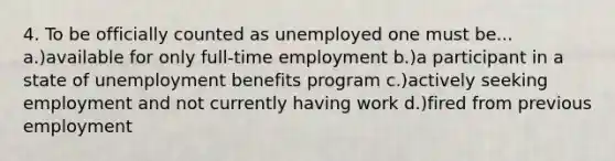 4. To be officially counted as unemployed one must be... a.)available for only full-time employment b.)a participant in a state of unemployment benefits program c.)actively seeking employment and not currently having work d.)fired from previous employment