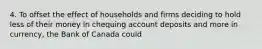 4. To offset the effect of households and firms deciding to hold less of their money in chequing account deposits and more in currency, the Bank of Canada could