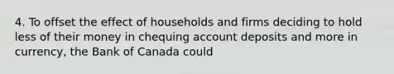 4. To offset the effect of households and firms deciding to hold less of their money in chequing account deposits and more in currency, the Bank of Canada could