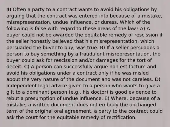 4) Often a party to a contract wants to avoid his obligations by arguing that the contract was entered into because of a mistake, misrepresentation, undue influence, or duress. Which of the following is false with regard to these areas of the law? A) A buyer could not be awarded the equitable remedy of rescission if the seller honestly believed that his misrepresentation, which persuaded the buyer to buy, was true. B) If a seller persuades a person to buy something by a fraudulent misrepresentation, the buyer could ask for rescission and/or damages for the tort of deceit. C) A person can successfully argue non est factum and avoid his obligations under a contract only if he was misled about the very nature of the document and was not careless. D) Independent legal advice given to a person who wants to give a gift to a dominant person (e.g., his doctor) is good evidence to rebut a presumption of undue influence. E) Where, because of a mistake, a written document does not embody the unchanged term of the original oral agreement, a party to the contract could ask the court for the equitable remedy of rectification.