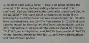 4. An older adult asks a nurse, "I hear a lot about limiting the amount of fat in my diet and eating a balanced diet. It is confusing. Can you help me understand what a balanced diet for me would be?" The nurse bases a response on which of the following? a. 10-15% of total calories should be from fat, 30-40% from carbohydrates, and 35-75% from protein b. 20-35% of total calories should be from fat, 45-65% from carbohydrates, and 10-35% from protein c. 45-65% of total calories should be from fat, 20-35% from carbohydrates, and 10-35% from protein d. 20-35% of total calories should be from fat, 10-25% from carbohydrates, and 50-75% from protein