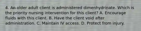 4. An older adult client is administered dimenhydrinate. Which is the priority nursing intervention for this client? A. Encourage fluids with this client. B. Have the client void after administration. C. Maintain IV access. D. Protect from injury.