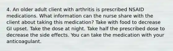 4. An older adult client with arthritis is prescribed NSAID medications. What information can the nurse share with the client about taking this medication? Take with food to decrease GI upset. Take the dose at night. Take half the prescribed dose to decrease the side effects. You can take the medication with your anticoagulant.