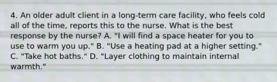 4. An older adult client in a long-term care facility, who feels cold all of the time, reports this to the nurse. What is the best response by the nurse? A. "I will find a space heater for you to use to warm you up." B. "Use a heating pad at a higher setting." C. "Take hot baths." D. "Layer clothing to maintain internal warmth."