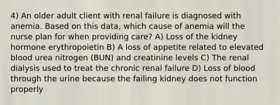 4) An older adult client with renal failure is diagnosed with anemia. Based on this data, which cause of anemia will the nurse plan for when providing care? A) Loss of the kidney hormone erythropoietin B) A loss of appetite related to elevated blood urea nitrogen (BUN) and creatinine levels C) The renal dialysis used to treat the chronic renal failure D) Loss of blood through the urine because the failing kidney does not function properly