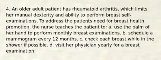 4. An older adult patient has rheumatoid arthritis, which limits her manual dexterity and ability to perform breast self-examinations. To address the patients need for breast health promotion, the nurse teaches the patient to: a. use the palm of her hand to perform monthly breast examinations. b. schedule a mammogram every 12 months. c. check each breast while in the shower if possible. d. visit her physician yearly for a breast examination.