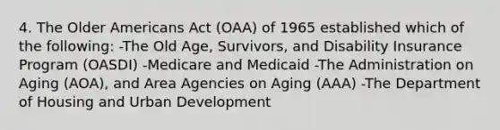 4. The Older Americans Act (OAA) of 1965 established which of the following: -The Old Age, Survivors, and Disability Insurance Program (OASDI) -Medicare and Medicaid -The Administration on Aging (AOA), and Area Agencies on Aging (AAA) -The Department of Housing and Urban Development