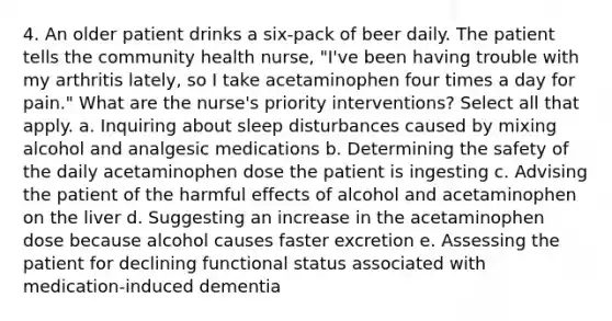 4. An older patient drinks a six-pack of beer daily. The patient tells the community health nurse, "I've been having trouble with my arthritis lately, so I take acetaminophen four times a day for pain." What are the nurse's priority interventions? Select all that apply. a. Inquiring about sleep disturbances caused by mixing alcohol and analgesic medications b. Determining the safety of the daily acetaminophen dose the patient is ingesting c. Advising the patient of the harmful effects of alcohol and acetaminophen on the liver d. Suggesting an increase in the acetaminophen dose because alcohol causes faster excretion e. Assessing the patient for declining functional status associated with medication-induced dementia