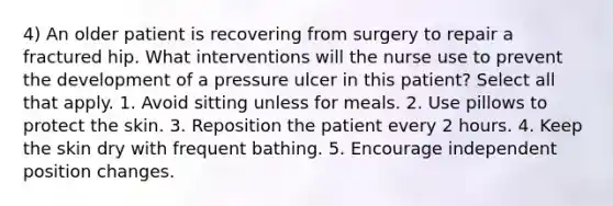 4) An older patient is recovering from surgery to repair a fractured hip. What interventions will the nurse use to prevent the development of a pressure ulcer in this patient? Select all that apply. 1. Avoid sitting unless for meals. 2. Use pillows to protect the skin. 3. Reposition the patient every 2 hours. 4. Keep the skin dry with frequent bathing. 5. Encourage independent position changes.