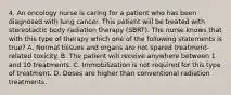 4. An oncology nurse is caring for a patient who has been diagnosed with lung cancer. This patient will be treated with stereotactic body radiation therapy (SBRT). The nurse knows that with this type of therapy which one of the following statements is true? A. Normal tissues and organs are not spared treatment-related toxicity. B. The patient will receive anywhere between 1 and 10 treatments. C. Immobilization is not required for this type of treatment. D. Doses are higher than conventional radiation treatments.