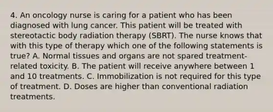 4. An oncology nurse is caring for a patient who has been diagnosed with lung cancer. This patient will be treated with stereotactic body radiation therapy (SBRT). The nurse knows that with this type of therapy which one of the following statements is true? A. Normal tissues and organs are not spared treatment-related toxicity. B. The patient will receive anywhere between 1 and 10 treatments. C. Immobilization is not required for this type of treatment. D. Doses are higher than conventional radiation treatments.