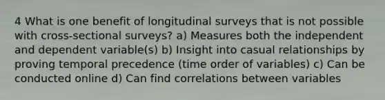 4 What is one benefit of longitudinal surveys that is not possible with cross-sectional surveys? a) Measures both the independent and dependent variable(s) b) Insight into casual relationships by proving temporal precedence (time order of variables) c) Can be conducted online d) Can find correlations between variables