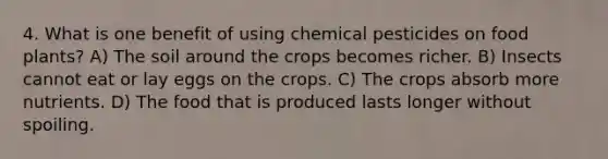 4. What is one benefit of using chemical pesticides on food plants? A) The soil around the crops becomes richer. B) Insects cannot eat or lay eggs on the crops. C) The crops absorb more nutrients. D) The food that is produced lasts longer without spoiling.