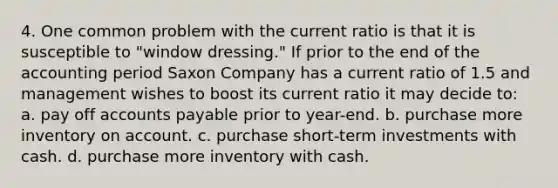 4. One common problem with the current ratio is that it is susceptible to "window dressing." If prior to the end of the accounting period Saxon Company has a current ratio of 1.5 and management wishes to boost its current ratio it may decide to: a. pay off accounts payable prior to year-end. b. purchase more inventory on account. c. purchase short-term investments with cash. d. purchase more inventory with cash.