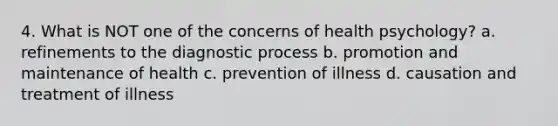 4. What is NOT one of the concerns of health psychology? a. refinements to the diagnostic process b. promotion and maintenance of health c. prevention of illness d. causation and treatment of illness