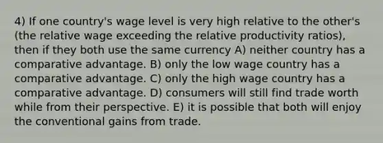 4) If one country's wage level is very high relative to the other's (the relative wage exceeding the relative productivity ratios), then if they both use the same currency A) neither country has a comparative advantage. B) only the low wage country has a comparative advantage. C) only the high wage country has a comparative advantage. D) consumers will still find trade worth while from their perspective. E) it is possible that both will enjoy the conventional gains from trade.