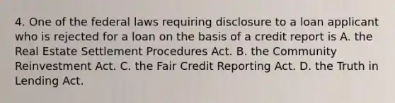 4. One of the federal laws requiring disclosure to a loan applicant who is rejected for a loan on the basis of a credit report is A. the Real Estate Settlement Procedures Act. B. the Community Reinvestment Act. C. the Fair Credit Reporting Act. D. the Truth in Lending Act.