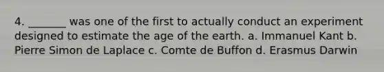 4. _______ was one of the first to actually conduct an experiment designed to estimate the age of the earth. a. Immanuel Kant b. Pierre Simon de Laplace c. Comte de Buffon d. Erasmus Darwin