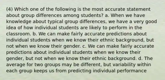 (4) Which one of the following is the most accurate statement about group differences among students? a. When we have knowledge about typical group differences, we have a very good idea of how individual students are likely to perform in the classroom. b. We can make fairly accurate predictions about individual students when we know their ethnic background, but not when we know their gender. c. We can make fairly accurate predictions about individual students when we know their gender, but not when we know their ethnic background. d. The average for two groups may be different, but variability within each group keeps us from predicting individual performance